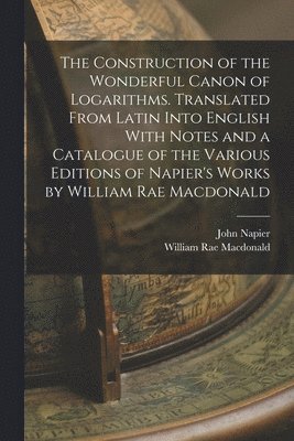 The Construction of the Wonderful Canon of Logarithms. Translated From Latin Into English With Notes and a Catalogue of the Various Editions of Napier's Works by William Rae Macdonald 1