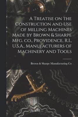 bokomslag A Treatise on the Construction and use of Milling Machines Made by Brown & Sharpe mfg. co., Providence, R.I., U.S.A., Manufacturers of Machinery and Tools