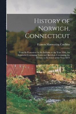 History of Norwich, Connecticut; From its Possession by the Indians, to the Year 1866. An Appendix Containing Notes and Sketches, Continuing the History to the Close of the Year 1873 1