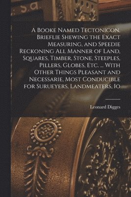 A Booke Named Tectonicon, Brieflie Shewing the Exact Measuring, and Speedie Reckoning all Manner of Land, Squares, Timber, Stone, Steeples, Pillers, Globes, etc. ... With Other Things Pleasant and 1