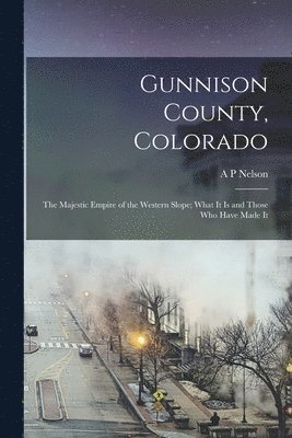 Gunnison County, Colorado; the Majestic Empire of the Western Slope; What It is and Those who Have Made It 1