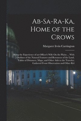 Ab-Sa-Ra-Ka, Home of the Crows: Being the Experience of an Officer's Wife On the Plains ... With Outlines of the Natural Features and Resources of the 1