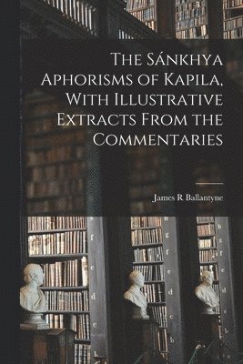 The Snkhya Aphorisms of Kapila, With Illustrative Extracts From the Commentaries 1