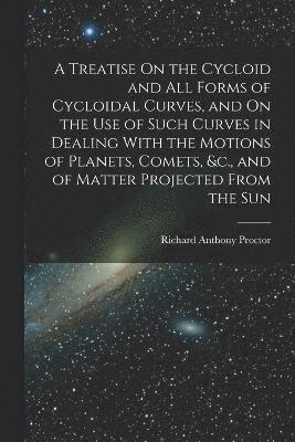 A Treatise On the Cycloid and All Forms of Cycloidal Curves, and On the Use of Such Curves in Dealing With the Motions of Planets, Comets, &c., and of Matter Projected From the Sun 1