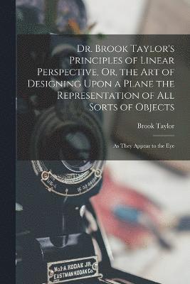 Dr. Brook Taylor's Principles of Linear Perspective, Or, the Art of Designing Upon a Plane the Representation of All Sorts of Objects