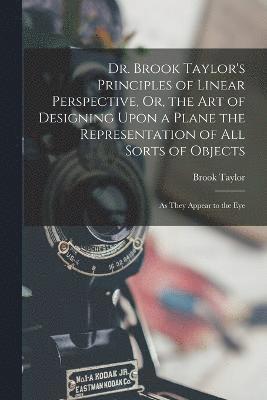 Dr. Brook Taylor's Principles of Linear Perspective, Or, the Art of Designing Upon a Plane the Representation of All Sorts of Objects 1