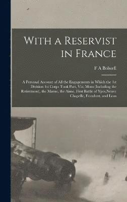 With a Reservist in France; a Personal Account of all the Engagements in Which the 1st Division 1st Corps Took Part, viz; Mons (including the Retirement), the Marne, the Aisne, First Battle of Ypes, 1