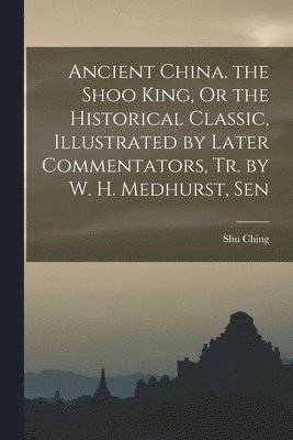 bokomslag Ancient China. the Shoo King, Or the Historical Classic, Illustrated by Later Commentators, Tr. by W. H. Medhurst, Sen