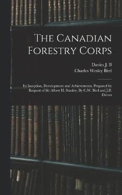 The Canadian Forestry Corps; its Inception, Development and Achievements. Prepared by Request of Sir Albert H. Stanley. By C.W. Bird and J.B. Davies 1