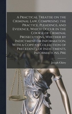 A Practical Treatise on the Criminal law, Comprising the Practice, Pleadings, and Evidence, Which Occur in the Course of Criminal Prosecutions, Whether by Indictment or Information, With a Copious 1