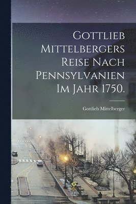 Gottlieb Mittelbergers Reise Nach Pennsylvanien im Jahr 1750.