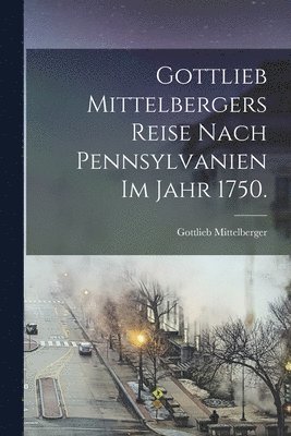 Gottlieb Mittelbergers Reise Nach Pennsylvanien im Jahr 1750. 1