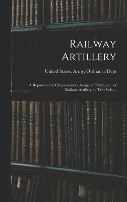 Railway Artillery; a Report on the Characteristics, Scope of Utility, etc., of Railway Artillery, in two Vols. .. 1