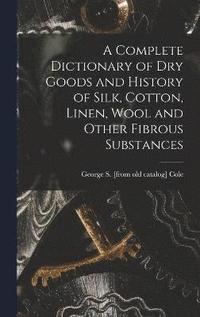 bokomslag A Complete Dictionary of dry Goods and History of Silk, Cotton, Linen, Wool and Other Fibrous Substances