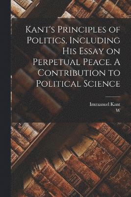 Kant's Principles of Politics, Including his Essay on Perpetual Peace. A Contribution to Political Science 1