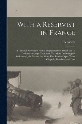 With a Reservist in France; a Personal Account of all the Engagements in Which the 1st Division 1st Corps Took Part, viz; Mons (including the Retirement), the Marne, the Aisne, First Battle of Ypes, 1