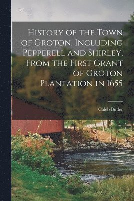 History of the Town of Groton, Including Pepperell and Shirley, From the First Grant of Groton Plantation in 1655 1