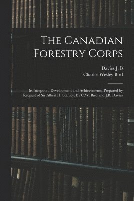 The Canadian Forestry Corps; its Inception, Development and Achievements. Prepared by Request of Sir Albert H. Stanley. By C.W. Bird and J.B. Davies 1