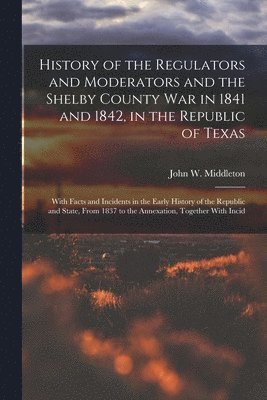 History of the Regulators and Moderators and the Shelby County War in 1841 and 1842, in the Republic of Texas [electronic Resource] 1