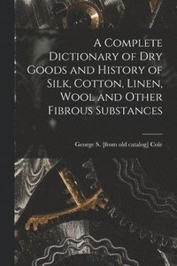 bokomslag A Complete Dictionary of dry Goods and History of Silk, Cotton, Linen, Wool and Other Fibrous Substances