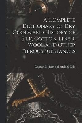 A Complete Dictionary of dry Goods and History of Silk, Cotton, Linen, Wool and Other Fibrous Substances 1