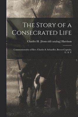 bokomslag The Story of a Consecrated Life; Commemorative of Rev. Charles S. Schaeffer, Brevet-captain, U. S. V