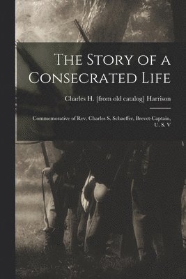 The Story of a Consecrated Life; Commemorative of Rev. Charles S. Schaeffer, Brevet-captain, U. S. V 1