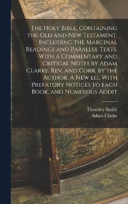 The Holy Bible, Containing the Old and New Testament, Including the Marginal Readings and Parallel Texts. With a Commentary and Critical Notes by Adam Clarke. Rev. and Corr. by the Author. A new ed., 1