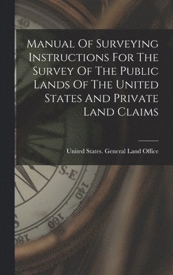 United States General Land Office - Manual Of Surveying Instructions For The Survey Of The Public Lands Of The United States And Private Land Claims, Inbunden
