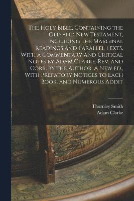 Holy Bible, Containing the Old and New Testament, Including the Marginal Readings and Parallel Texts. With a Commentary and Critical Notes by Adam Clarke. Rev. and Corr. by the Author. A new ed., With Prefatory Notices to Each Book, and Numerous Addit
