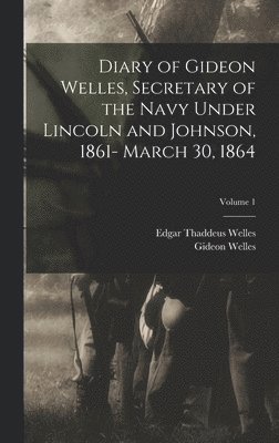 Diary of Gideon Welles, Secretary of the Navy Under Lincoln and Johnson, 1861- March 30, 1864; Volume 1 1