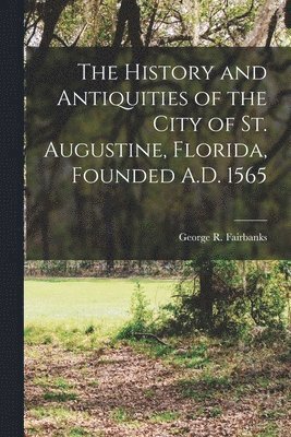 History and Antiquities of the City of St. Augustine, Florida, Founded A.D. 1565