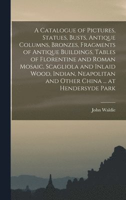 bokomslag A Catalogue of Pictures, Statues, Busts, Antique Columns, Bronzes, Fragments of Antique Buildings, Tables of Florentine and Roman Mosaic, Scagliola and Inlaid Wood, Indian, Neapolitan and Other China