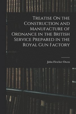 Treatise On the Construction and Manufacture of Ordnance in the British Service Prepared in the Royal Gun Factory 1