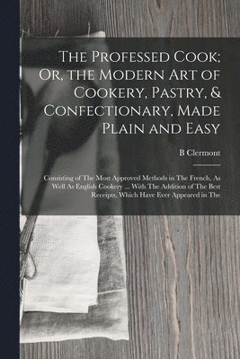 Professed Cook; Or, the Modern Art of Cookery, Pastry, & Confectionary, Made Plain and Easy