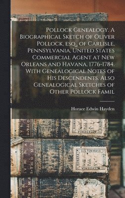 Pollock Genealogy. A Biographical Sketch of Oliver Pollock, esq., of Carlisle, Pennsylvania, United States Commercial Agent at New Orleans and Havana, 1776-1784. With Genealogical Notes of his Descendents. Also Genealogical Sketches of Other Pollock Famil