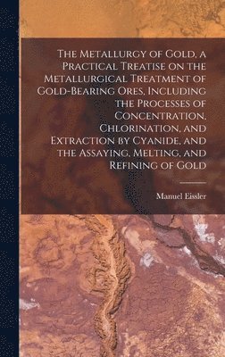 Metallurgy of Gold, a Practical Treatise on the Metallurgical Treatment of Gold-bearing Ores, Including the Processes of Concentration, Chlorination, and Extraction by Cyanide, and the Assaying, Melting, and Refining of Gold