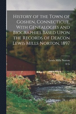 History of the Town of Goshen, Connecticut, With Genealogies and Biographies Based Upon the Records of Deacon Lewis Mills Norton, 1897 1