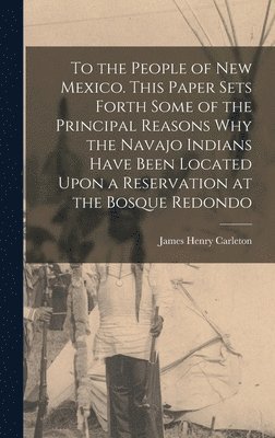 To the People of New Mexico. This Paper Sets Forth Some of the Principal Reasons why the Navajo Indians Have Been Located Upon a Reservation at the Bosque Redondo 1