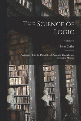 The Science of Logic; an Inquiry Into the Principles of Accurate Thought and Scientific Method; Volume 1 1