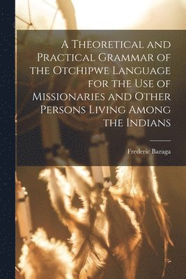 bokomslag A Theoretical and Practical Grammar of the Otchipwe Language for the use of Missionaries and Other Persons Living Among the Indians