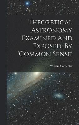 Theoretical Astronomy Examined And Exposed, By 'common Sense' 1