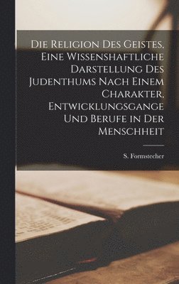 Die Religion des Geistes, eine wissenshaftliche Darstellung des Judenthums nach einem Charakter, Entwicklungsgange und Berufe in der Menschheit 1