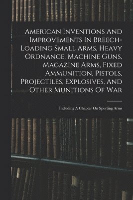 bokomslag American Inventions And Improvements In Breech-loading Small Arms, Heavy Ordnance, Machine Guns, Magazine Arms, Fixed Ammunition, Pistols, Projectiles, Explosives, And Other Munitions Of War