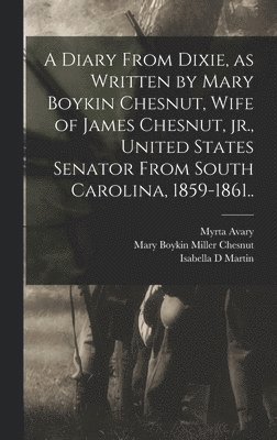 A Diary From Dixie, as Written by Mary Boykin Chesnut, Wife of James Chesnut, jr., United States Senator From South Carolina, 1859-1861.. 1