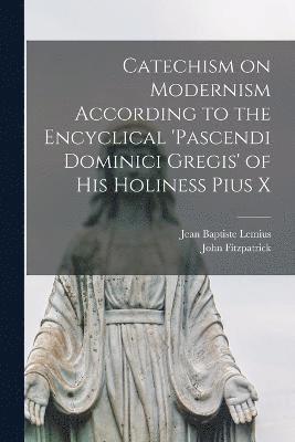 Catechism on Modernism According to the Encyclical 'Pascendi Dominici Gregis' of his Holiness Pius X 1