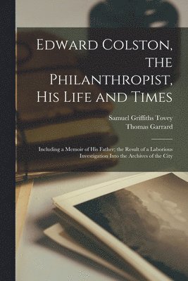 Edward Colston, the Philanthropist, his Life and Times; Including a Memoir of his Father; the Result of a Laborious Investigation Into the Archives of the City 1