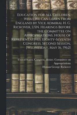 Hyman George Rickover, United States Congress House Commi - Education for all Children, What we can Learn From England by Vice Admiral H. G. Rickover, USN. Hearings Before the Committee on Appropriations, House of Representatives, Eighty-seventh Congress, Second Session, [Wednesday, May 16, 1962], Häftad