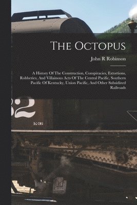 bokomslag The Octopus; A History Of The Construction, Conspiracies, Extortions, Robberies, And Villainous Acts Of The Central Pacific, Southern Pacific Of Kentucky, Union Pacific, And Other Subsidized Railroads