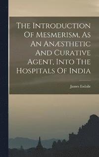 bokomslag The Introduction Of Mesmerism, As An Ansthetic And Curative Agent, Into The Hospitals Of India